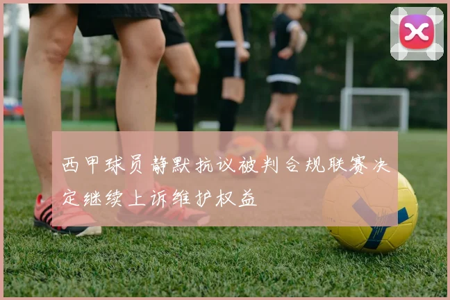 西甲球员静默抗议被判合规联赛决定继续上诉维护权益