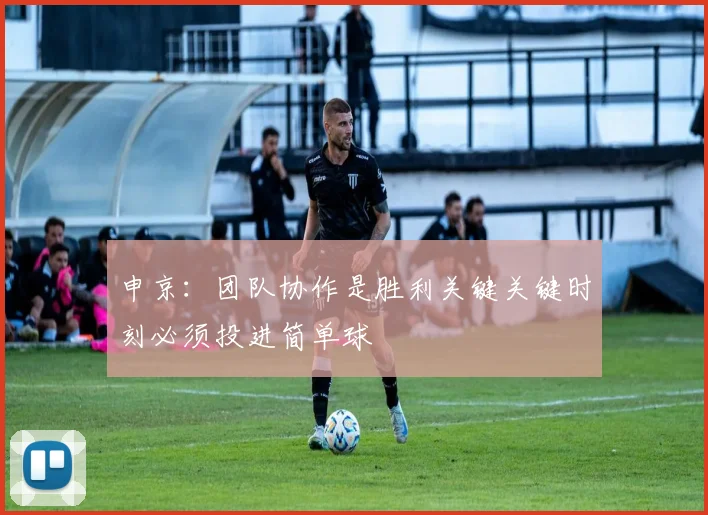 申京：团队协作是胜利关键关键时刻必须投进简单球