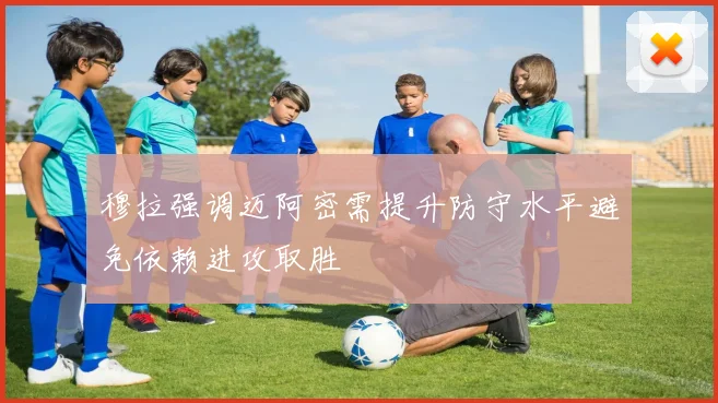 穆拉强调迈阿密需提升防守水平避免依赖进攻取胜