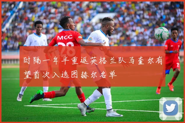 时隔一年半重返英格兰队马奎尔有望首次入选图赫尔名单