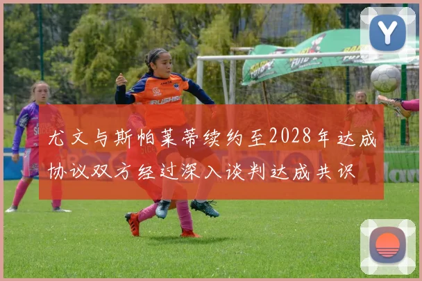尤文与斯帕莱蒂续约至2028年达成协议双方经过深入谈判达成共识