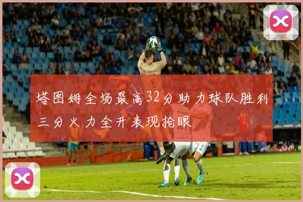 塔图姆全场最高32分助力球队胜利三分火力全开表现抢眼