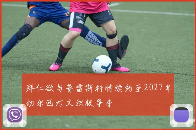 拜仁欲与普雷斯科特续约至2027年切尔西尤文积极争夺