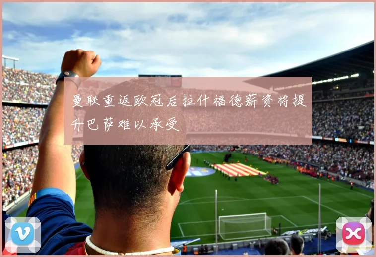 曼联重返欧冠后拉什福德薪资将提升巴萨难以承受