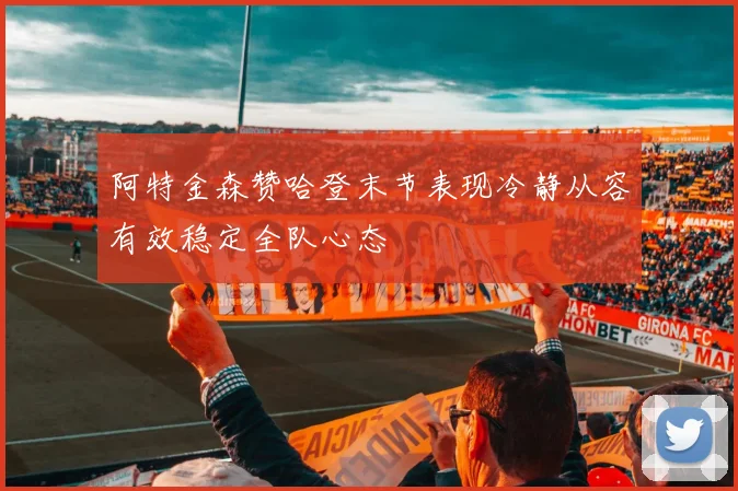 阿特金森赞哈登末节表现冷静从容有效稳定全队心态