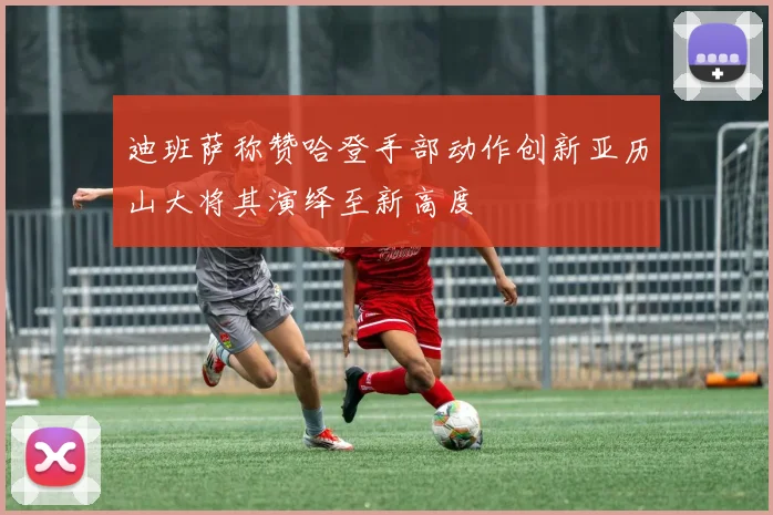 迪班萨称赞哈登手部动作创新亚历山大将其演绎至新高度
