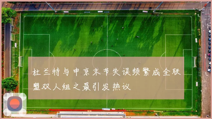 杜兰特与申京末节失误频繁成全联盟双人组之最引发热议