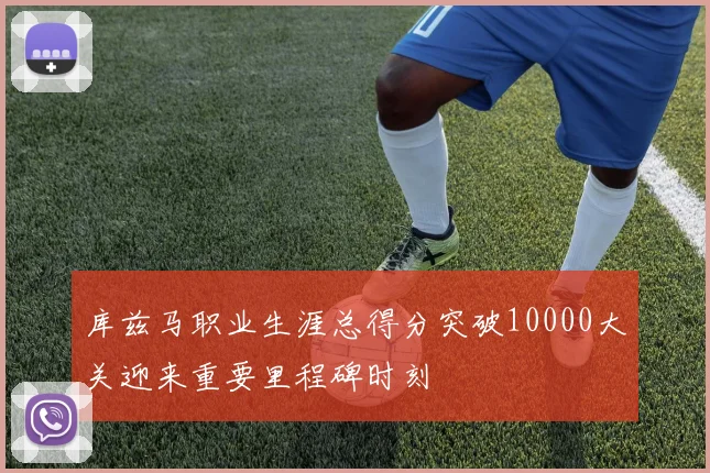 库兹马职业生涯总得分突破10000大关迎来重要里程碑时刻