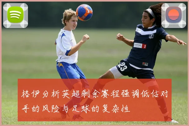 格伊分析英超剩余赛程强调低估对手的风险与足球的复杂性