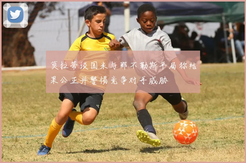 莫拉蒂谈国米与那不勒斯平局称结果公正并警惕竞争对手威胁