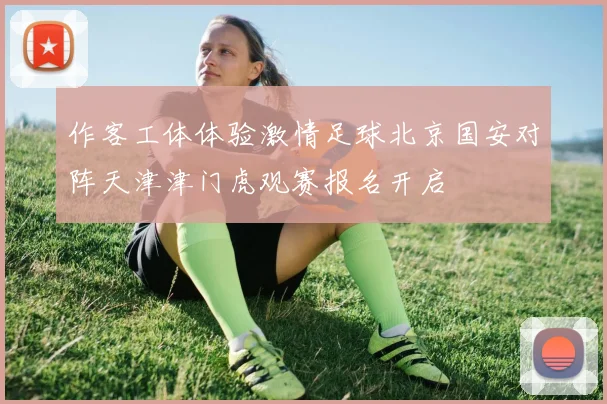 作客工体体验激情足球北京国安对阵天津津门虎观赛报名开启