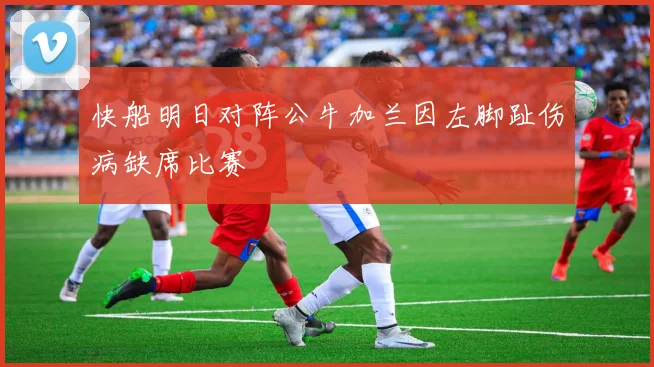 快船明日对阵公牛加兰因左脚趾伤病缺席比赛