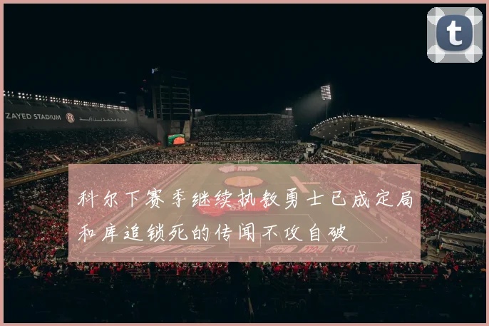 科尔下赛季继续执教勇士已成定局和库追锁死的传闻不攻自破