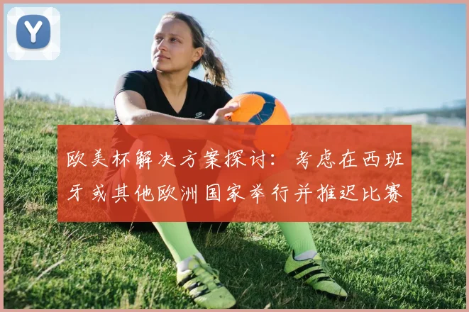 欧美杯解决方案探讨：考虑在西班牙或其他欧洲国家举行并推迟比赛的可行性