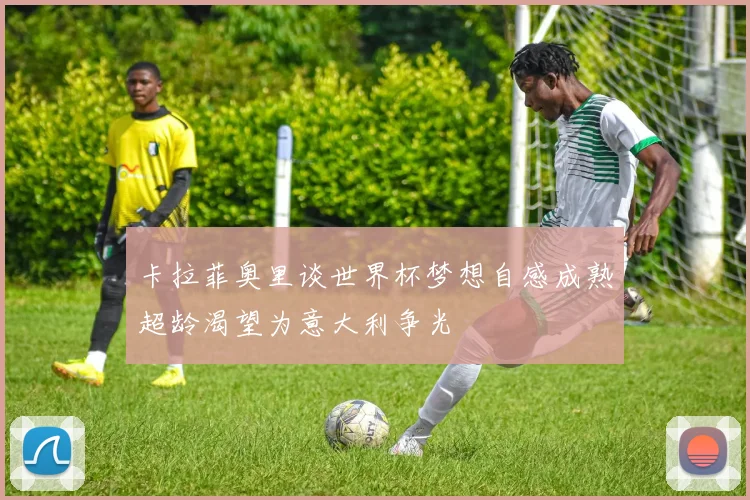 卡拉菲奥里谈世界杯梦想自感成熟超龄渴望为意大利争光