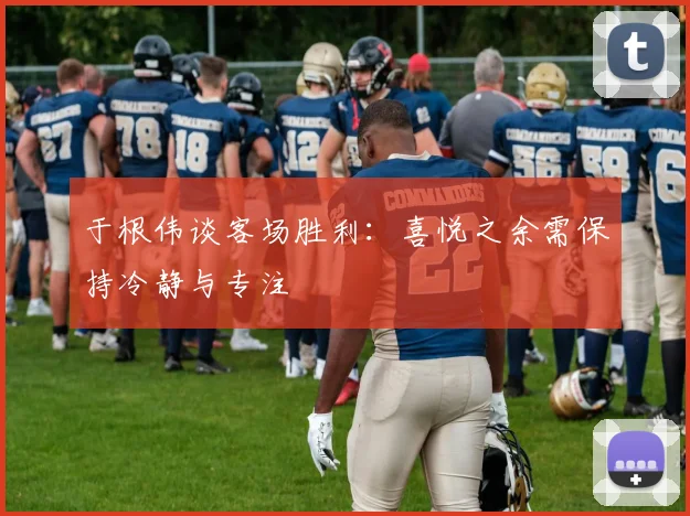 于根伟谈客场胜利：喜悦之余需保持冷静与专注