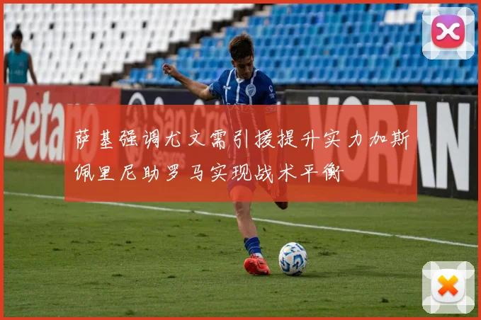 萨基强调尤文需引援提升实力加斯佩里尼助罗马实现战术平衡