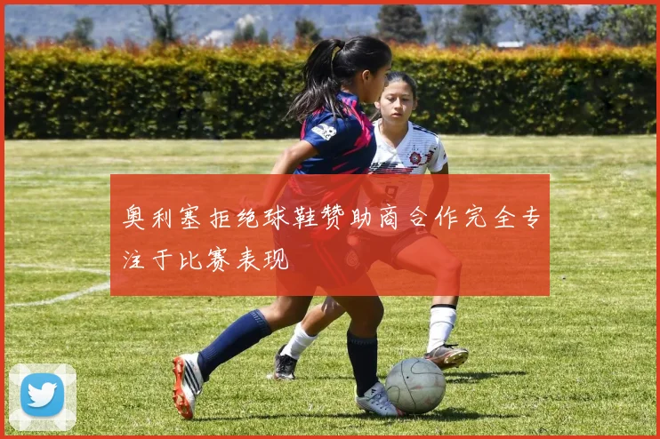 奥利塞拒绝球鞋赞助商合作完全专注于比赛表现