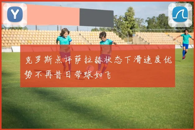 克罗斯点评萨拉赫状态下滑速度优势不再昔日带球如飞
