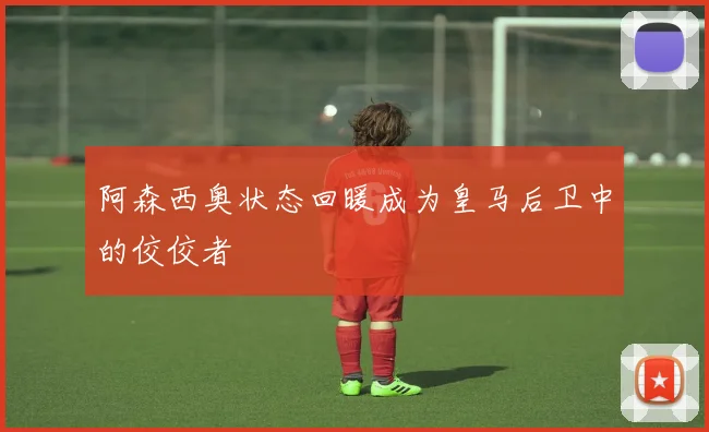 阿森西奥状态回暖成为皇马后卫中的佼佼者