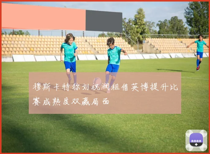 穆斯卡特称刘祝润租借英博提升比赛成熟度双赢局面