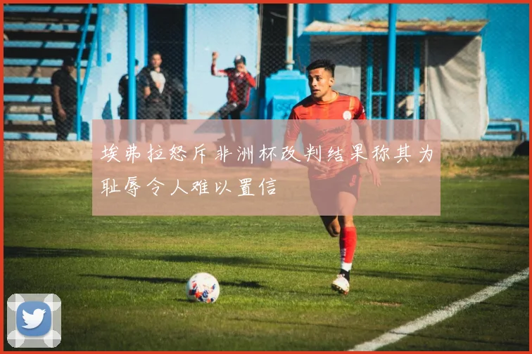 埃弗拉怒斥非洲杯改判结果称其为耻辱令人难以置信