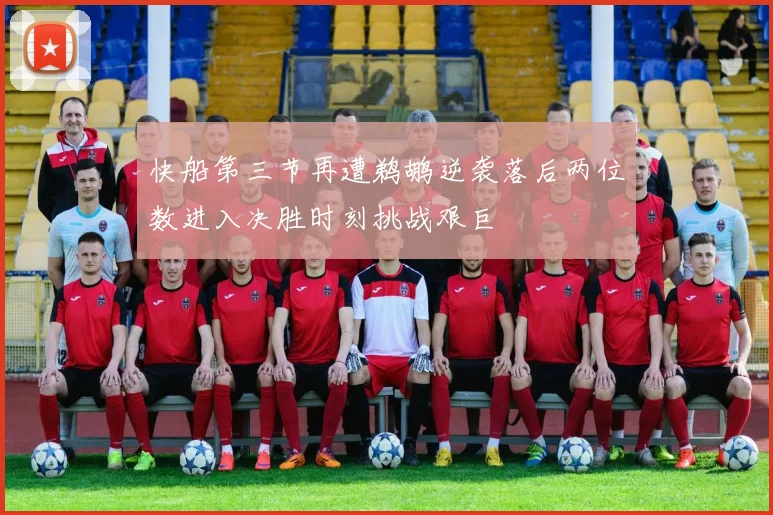 快船第三节再遭鹈鹕逆袭落后两位数进入决胜时刻挑战艰巨